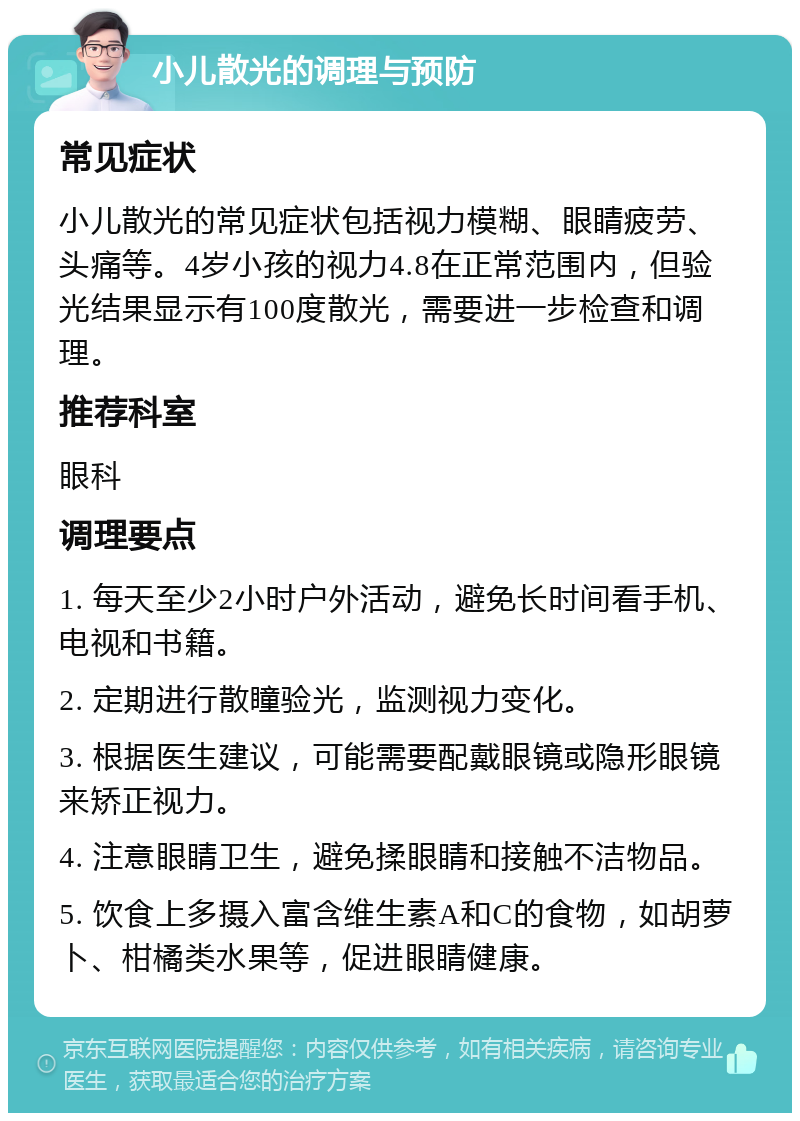 小儿散光的调理与预防 常见症状 小儿散光的常见症状包括视力模糊、眼睛疲劳、头痛等。4岁小孩的视力4.8在正常范围内，但验光结果显示有100度散光，需要进一步检查和调理。 推荐科室 眼科 调理要点 1. 每天至少2小时户外活动，避免长时间看手机、电视和书籍。 2. 定期进行散瞳验光，监测视力变化。 3. 根据医生建议，可能需要配戴眼镜或隐形眼镜来矫正视力。 4. 注意眼睛卫生，避免揉眼睛和接触不洁物品。 5. 饮食上多摄入富含维生素A和C的食物，如胡萝卜、柑橘类水果等，促进眼睛健康。