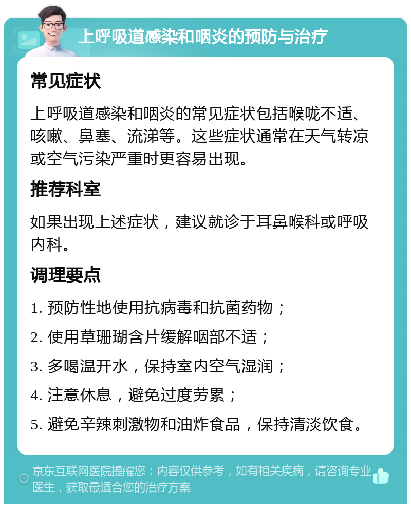 上呼吸道感染和咽炎的预防与治疗 常见症状 上呼吸道感染和咽炎的常见症状包括喉咙不适、咳嗽、鼻塞、流涕等。这些症状通常在天气转凉或空气污染严重时更容易出现。 推荐科室 如果出现上述症状，建议就诊于耳鼻喉科或呼吸内科。 调理要点 1. 预防性地使用抗病毒和抗菌药物； 2. 使用草珊瑚含片缓解咽部不适； 3. 多喝温开水，保持室内空气湿润； 4. 注意休息，避免过度劳累； 5. 避免辛辣刺激物和油炸食品，保持清淡饮食。