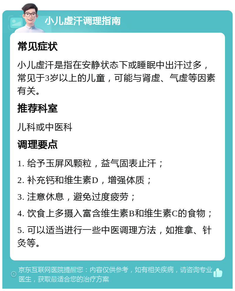 小儿虚汗调理指南 常见症状 小儿虚汗是指在安静状态下或睡眠中出汗过多，常见于3岁以上的儿童，可能与肾虚、气虚等因素有关。 推荐科室 儿科或中医科 调理要点 1. 给予玉屏风颗粒，益气固表止汗； 2. 补充钙和维生素D，增强体质； 3. 注意休息，避免过度疲劳； 4. 饮食上多摄入富含维生素B和维生素C的食物； 5. 可以适当进行一些中医调理方法，如推拿、针灸等。