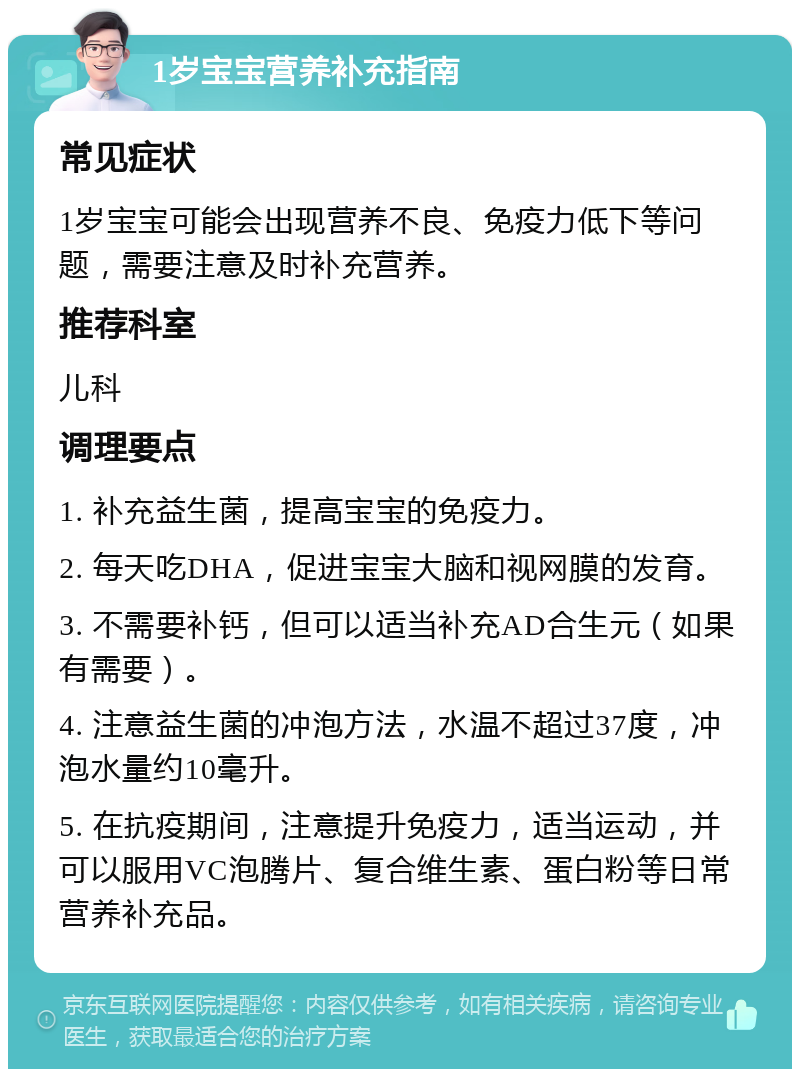 1岁宝宝营养补充指南 常见症状 1岁宝宝可能会出现营养不良、免疫力低下等问题，需要注意及时补充营养。 推荐科室 儿科 调理要点 1. 补充益生菌，提高宝宝的免疫力。 2. 每天吃DHA，促进宝宝大脑和视网膜的发育。 3. 不需要补钙，但可以适当补充AD合生元（如果有需要）。 4. 注意益生菌的冲泡方法，水温不超过37度，冲泡水量约10毫升。 5. 在抗疫期间，注意提升免疫力，适当运动，并可以服用VC泡腾片、复合维生素、蛋白粉等日常营养补充品。