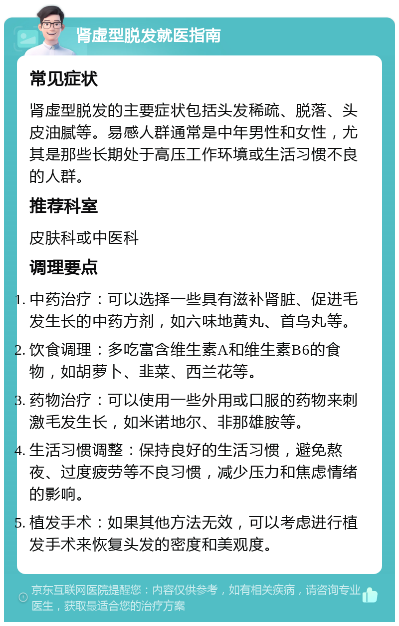 肾虚型脱发就医指南 常见症状 肾虚型脱发的主要症状包括头发稀疏、脱落、头皮油腻等。易感人群通常是中年男性和女性，尤其是那些长期处于高压工作环境或生活习惯不良的人群。 推荐科室 皮肤科或中医科 调理要点 中药治疗：可以选择一些具有滋补肾脏、促进毛发生长的中药方剂，如六味地黄丸、首乌丸等。 饮食调理：多吃富含维生素A和维生素B6的食物，如胡萝卜、韭菜、西兰花等。 药物治疗：可以使用一些外用或口服的药物来刺激毛发生长，如米诺地尔、非那雄胺等。 生活习惯调整：保持良好的生活习惯，避免熬夜、过度疲劳等不良习惯，减少压力和焦虑情绪的影响。 植发手术：如果其他方法无效，可以考虑进行植发手术来恢复头发的密度和美观度。