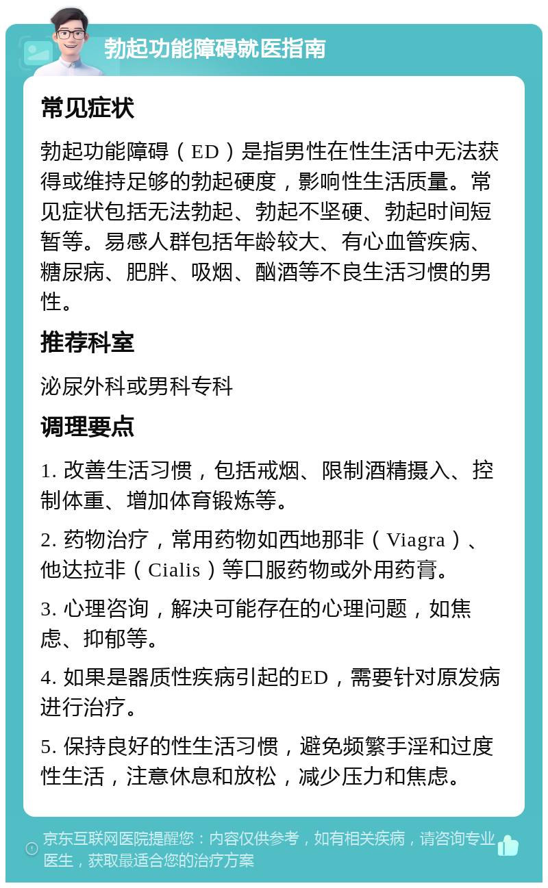 勃起功能障碍就医指南 常见症状 勃起功能障碍（ED）是指男性在性生活中无法获得或维持足够的勃起硬度，影响性生活质量。常见症状包括无法勃起、勃起不坚硬、勃起时间短暂等。易感人群包括年龄较大、有心血管疾病、糖尿病、肥胖、吸烟、酗酒等不良生活习惯的男性。 推荐科室 泌尿外科或男科专科 调理要点 1. 改善生活习惯，包括戒烟、限制酒精摄入、控制体重、增加体育锻炼等。 2. 药物治疗，常用药物如西地那非（Viagra）、他达拉非（Cialis）等口服药物或外用药膏。 3. 心理咨询，解决可能存在的心理问题，如焦虑、抑郁等。 4. 如果是器质性疾病引起的ED，需要针对原发病进行治疗。 5. 保持良好的性生活习惯，避免频繁手淫和过度性生活，注意休息和放松，减少压力和焦虑。