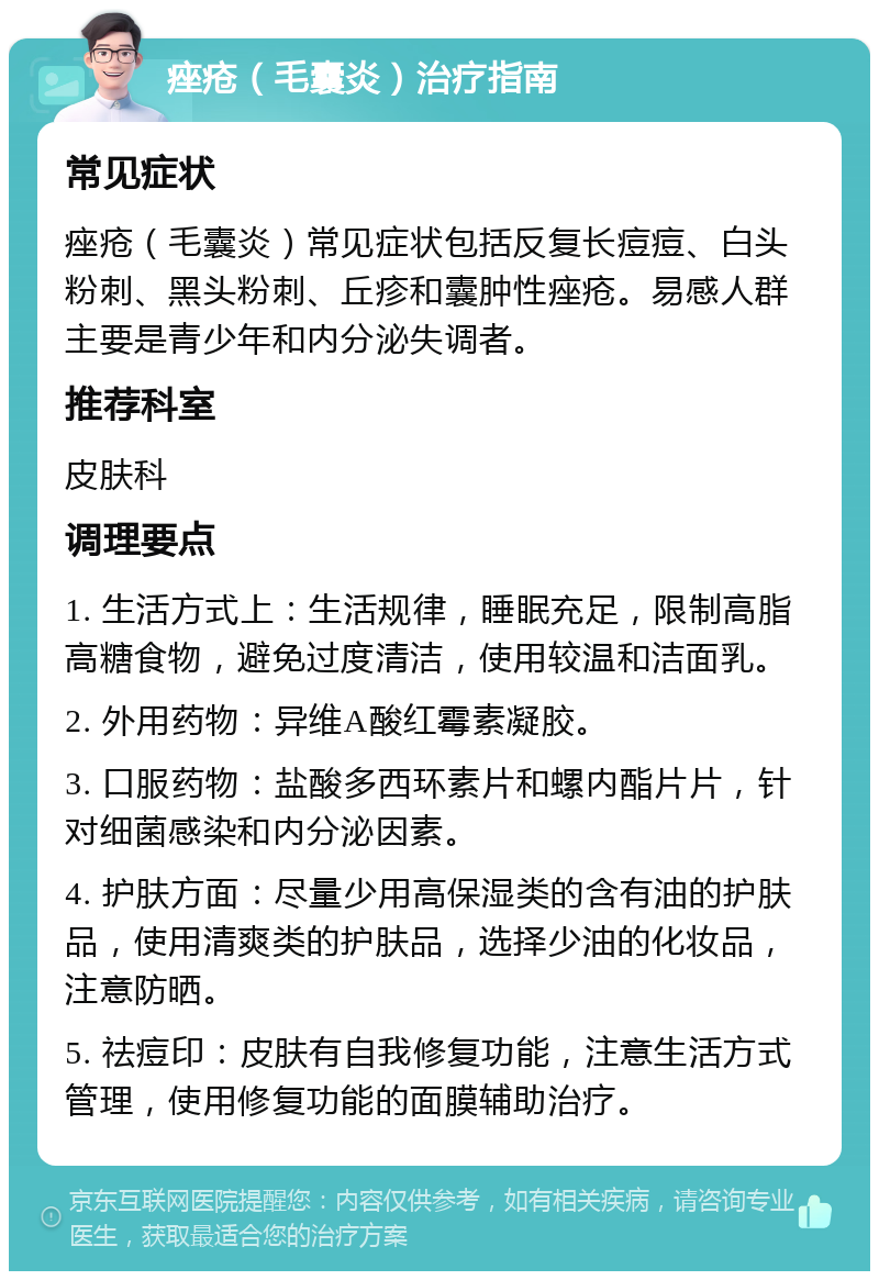 痤疮（毛囊炎）治疗指南 常见症状 痤疮（毛囊炎）常见症状包括反复长痘痘、白头粉刺、黑头粉刺、丘疹和囊肿性痤疮。易感人群主要是青少年和内分泌失调者。 推荐科室 皮肤科 调理要点 1. 生活方式上：生活规律，睡眠充足，限制高脂高糖食物，避免过度清洁，使用较温和洁面乳。 2. 外用药物：异维A酸红霉素凝胶。 3. 口服药物：盐酸多西环素片和螺内酯片片，针对细菌感染和内分泌因素。 4. 护肤方面：尽量少用高保湿类的含有油的护肤品，使用清爽类的护肤品，选择少油的化妆品，注意防晒。 5. 祛痘印：皮肤有自我修复功能，注意生活方式管理，使用修复功能的面膜辅助治疗。