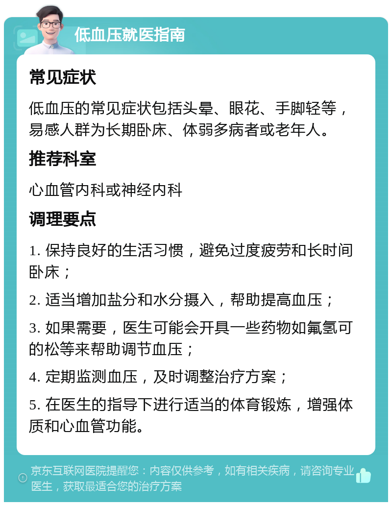 低血压就医指南 常见症状 低血压的常见症状包括头晕、眼花、手脚轻等，易感人群为长期卧床、体弱多病者或老年人。 推荐科室 心血管内科或神经内科 调理要点 1. 保持良好的生活习惯，避免过度疲劳和长时间卧床； 2. 适当增加盐分和水分摄入，帮助提高血压； 3. 如果需要，医生可能会开具一些药物如氟氢可的松等来帮助调节血压； 4. 定期监测血压，及时调整治疗方案； 5. 在医生的指导下进行适当的体育锻炼，增强体质和心血管功能。