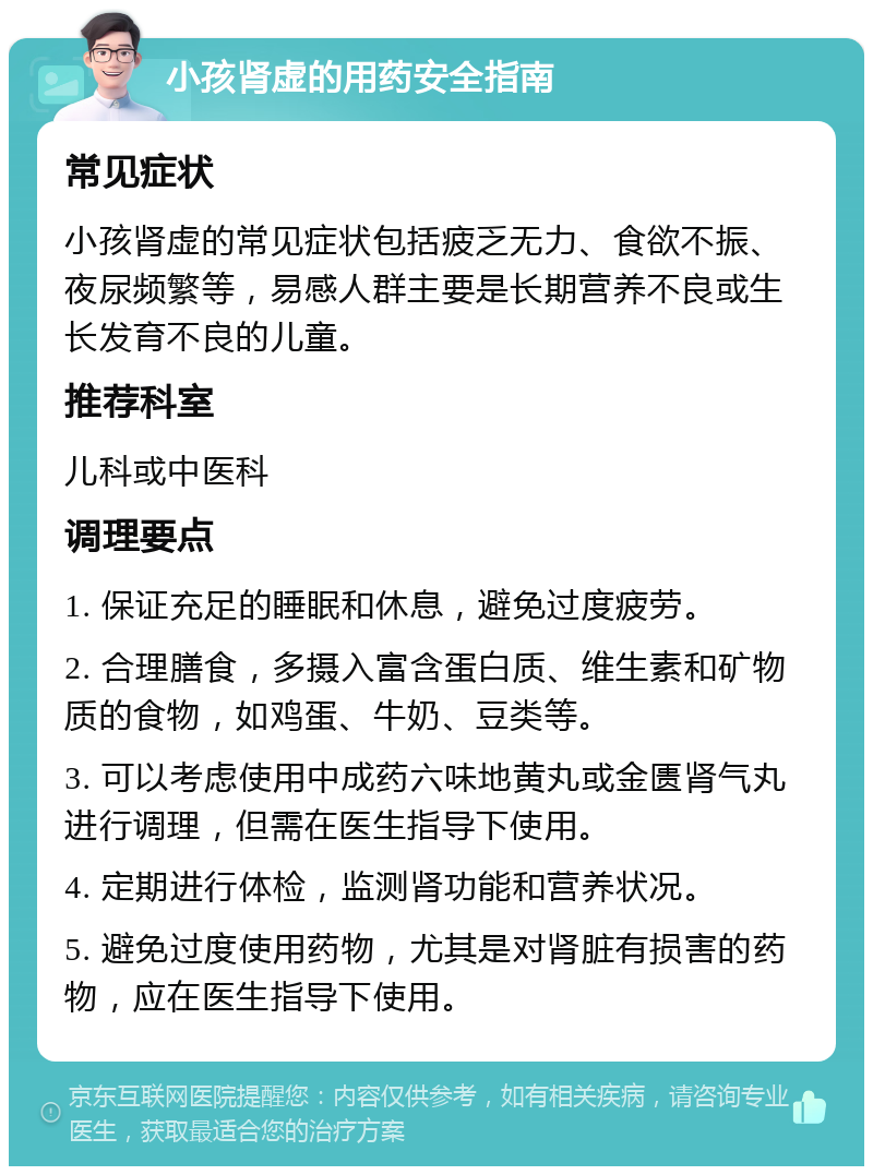 小孩肾虚的用药安全指南 常见症状 小孩肾虚的常见症状包括疲乏无力、食欲不振、夜尿频繁等，易感人群主要是长期营养不良或生长发育不良的儿童。 推荐科室 儿科或中医科 调理要点 1. 保证充足的睡眠和休息，避免过度疲劳。 2. 合理膳食，多摄入富含蛋白质、维生素和矿物质的食物，如鸡蛋、牛奶、豆类等。 3. 可以考虑使用中成药六味地黄丸或金匮肾气丸进行调理，但需在医生指导下使用。 4. 定期进行体检，监测肾功能和营养状况。 5. 避免过度使用药物，尤其是对肾脏有损害的药物，应在医生指导下使用。