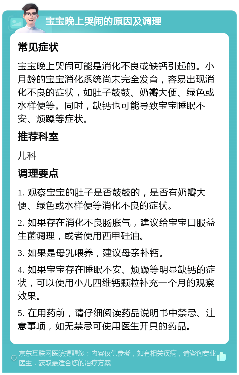 宝宝晚上哭闹的原因及调理 常见症状 宝宝晚上哭闹可能是消化不良或缺钙引起的。小月龄的宝宝消化系统尚未完全发育，容易出现消化不良的症状，如肚子鼓鼓、奶瓣大便、绿色或水样便等。同时，缺钙也可能导致宝宝睡眠不安、烦躁等症状。 推荐科室 儿科 调理要点 1. 观察宝宝的肚子是否鼓鼓的，是否有奶瓣大便、绿色或水样便等消化不良的症状。 2. 如果存在消化不良肠胀气，建议给宝宝口服益生菌调理，或者使用西甲硅油。 3. 如果是母乳喂养，建议母亲补钙。 4. 如果宝宝存在睡眠不安、烦躁等明显缺钙的症状，可以使用小儿四维钙颗粒补充一个月的观察效果。 5. 在用药前，请仔细阅读药品说明书中禁忌、注意事项，如无禁忌可使用医生开具的药品。