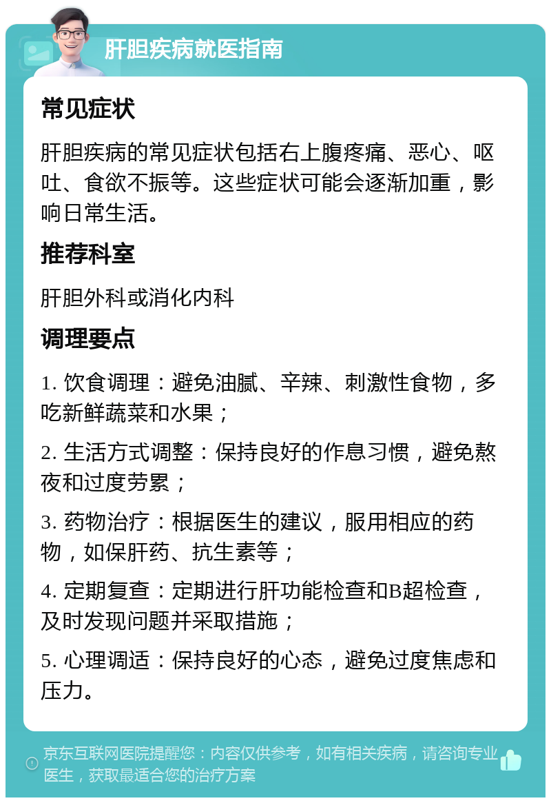 肝胆疾病就医指南 常见症状 肝胆疾病的常见症状包括右上腹疼痛、恶心、呕吐、食欲不振等。这些症状可能会逐渐加重，影响日常生活。 推荐科室 肝胆外科或消化内科 调理要点 1. 饮食调理：避免油腻、辛辣、刺激性食物，多吃新鲜蔬菜和水果； 2. 生活方式调整：保持良好的作息习惯，避免熬夜和过度劳累； 3. 药物治疗：根据医生的建议，服用相应的药物，如保肝药、抗生素等； 4. 定期复查：定期进行肝功能检查和B超检查，及时发现问题并采取措施； 5. 心理调适：保持良好的心态，避免过度焦虑和压力。