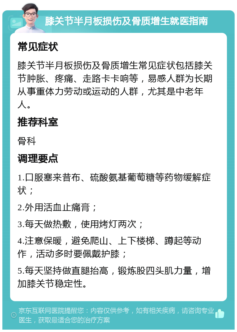 膝关节半月板损伤及骨质增生就医指南 常见症状 膝关节半月板损伤及骨质增生常见症状包括膝关节肿胀、疼痛、走路卡卡响等，易感人群为长期从事重体力劳动或运动的人群，尤其是中老年人。 推荐科室 骨科 调理要点 1.口服塞来昔布、硫酸氨基葡萄糖等药物缓解症状； 2.外用活血止痛膏； 3.每天做热敷，使用烤灯两次； 4.注意保暖，避免爬山、上下楼梯、蹲起等动作，活动多时要佩戴护膝； 5.每天坚持做直腿抬高，锻炼股四头肌力量，增加膝关节稳定性。