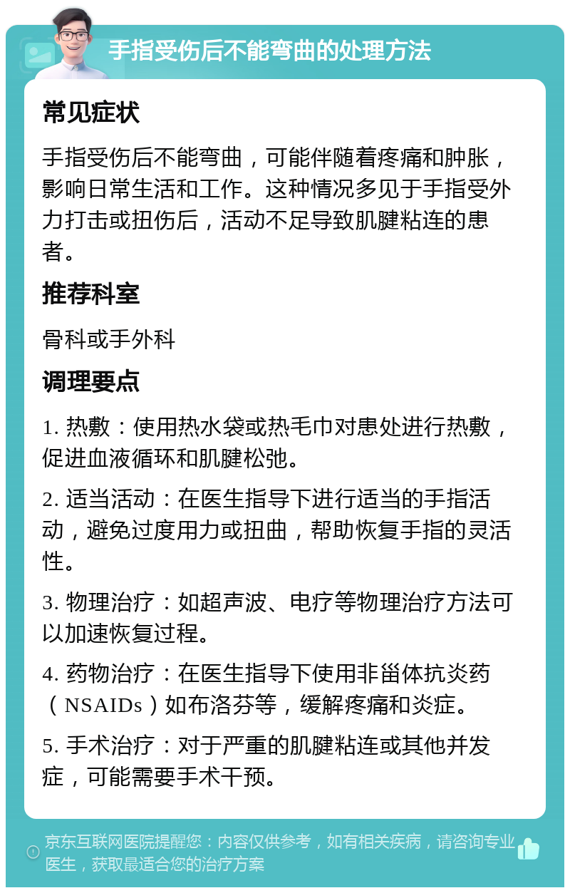 手指受伤后不能弯曲的处理方法 常见症状 手指受伤后不能弯曲，可能伴随着疼痛和肿胀，影响日常生活和工作。这种情况多见于手指受外力打击或扭伤后，活动不足导致肌腱粘连的患者。 推荐科室 骨科或手外科 调理要点 1. 热敷：使用热水袋或热毛巾对患处进行热敷，促进血液循环和肌腱松弛。 2. 适当活动：在医生指导下进行适当的手指活动，避免过度用力或扭曲，帮助恢复手指的灵活性。 3. 物理治疗：如超声波、电疗等物理治疗方法可以加速恢复过程。 4. 药物治疗：在医生指导下使用非甾体抗炎药（NSAIDs）如布洛芬等，缓解疼痛和炎症。 5. 手术治疗：对于严重的肌腱粘连或其他并发症，可能需要手术干预。