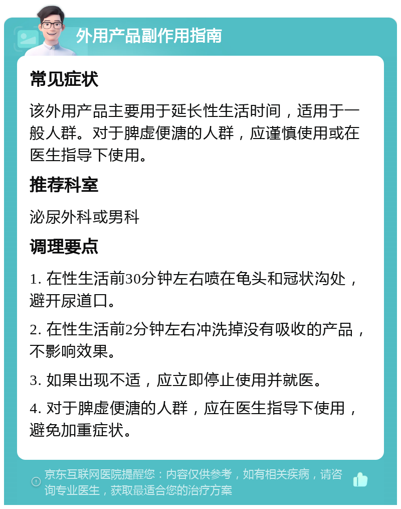 外用产品副作用指南 常见症状 该外用产品主要用于延长性生活时间，适用于一般人群。对于脾虚便溏的人群，应谨慎使用或在医生指导下使用。 推荐科室 泌尿外科或男科 调理要点 1. 在性生活前30分钟左右喷在龟头和冠状沟处，避开尿道口。 2. 在性生活前2分钟左右冲洗掉没有吸收的产品，不影响效果。 3. 如果出现不适，应立即停止使用并就医。 4. 对于脾虚便溏的人群，应在医生指导下使用，避免加重症状。