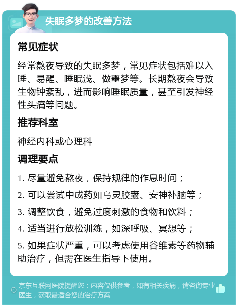 失眠多梦的改善方法 常见症状 经常熬夜导致的失眠多梦，常见症状包括难以入睡、易醒、睡眠浅、做噩梦等。长期熬夜会导致生物钟紊乱，进而影响睡眠质量，甚至引发神经性头痛等问题。 推荐科室 神经内科或心理科 调理要点 1. 尽量避免熬夜，保持规律的作息时间； 2. 可以尝试中成药如乌灵胶囊、安神补脑等； 3. 调整饮食，避免过度刺激的食物和饮料； 4. 适当进行放松训练，如深呼吸、冥想等； 5. 如果症状严重，可以考虑使用谷维素等药物辅助治疗，但需在医生指导下使用。