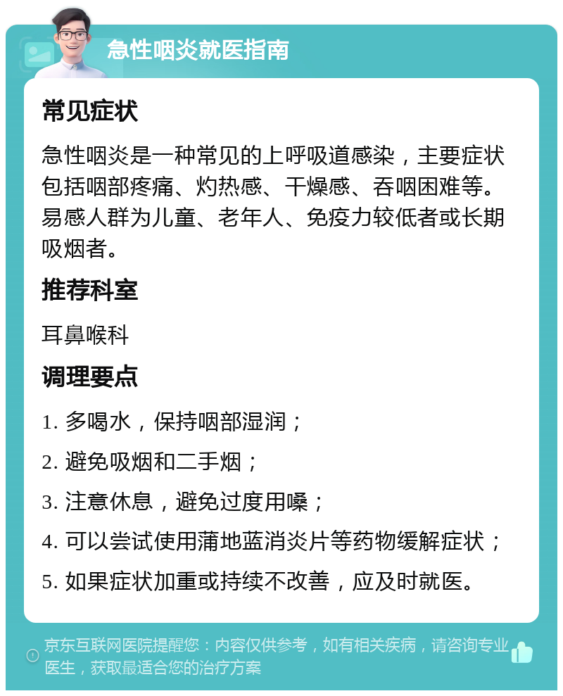 急性咽炎就医指南 常见症状 急性咽炎是一种常见的上呼吸道感染，主要症状包括咽部疼痛、灼热感、干燥感、吞咽困难等。易感人群为儿童、老年人、免疫力较低者或长期吸烟者。 推荐科室 耳鼻喉科 调理要点 1. 多喝水，保持咽部湿润； 2. 避免吸烟和二手烟； 3. 注意休息，避免过度用嗓； 4. 可以尝试使用蒲地蓝消炎片等药物缓解症状； 5. 如果症状加重或持续不改善，应及时就医。