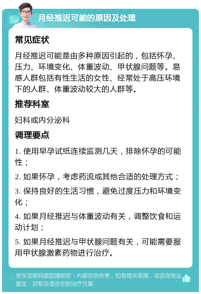 月经推迟可能的原因及处理 常见症状 月经推迟可能是由多种原因引起的，包括怀孕、压力、环境变化、体重波动、甲状腺问题等。易感人群包括有性生活的女性、经常处于高压环境下的人群、体重波动较大的人群等。 推荐科室 妇科或内分泌科 调理要点 1. 使用早孕试纸连续监测几天，排除怀孕的可能性； 2. 如果怀孕，考虑药流或其他合适的处理方式； 3. 保持良好的生活习惯，避免过度压力和环境变化； 4. 如果月经推迟与体重波动有关，调整饮食和运动计划； 5. 如果月经推迟与甲状腺问题有关，可能需要服用甲状腺激素药物进行治疗。