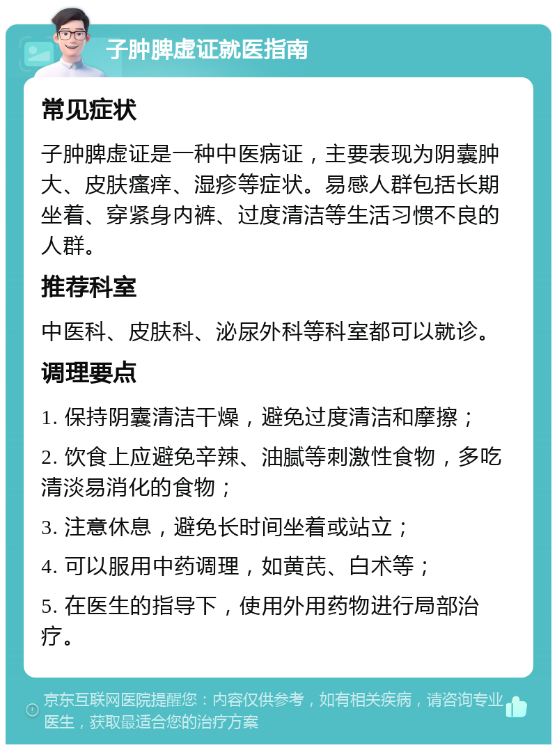 子肿脾虚证就医指南 常见症状 子肿脾虚证是一种中医病证，主要表现为阴囊肿大、皮肤瘙痒、湿疹等症状。易感人群包括长期坐着、穿紧身内裤、过度清洁等生活习惯不良的人群。 推荐科室 中医科、皮肤科、泌尿外科等科室都可以就诊。 调理要点 1. 保持阴囊清洁干燥，避免过度清洁和摩擦； 2. 饮食上应避免辛辣、油腻等刺激性食物，多吃清淡易消化的食物； 3. 注意休息，避免长时间坐着或站立； 4. 可以服用中药调理，如黄芪、白术等； 5. 在医生的指导下，使用外用药物进行局部治疗。