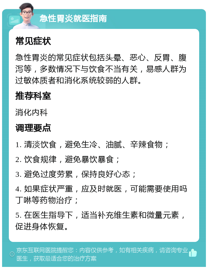 急性胃炎就医指南 常见症状 急性胃炎的常见症状包括头晕、恶心、反胃、腹泻等，多数情况下与饮食不当有关，易感人群为过敏体质者和消化系统较弱的人群。 推荐科室 消化内科 调理要点 1. 清淡饮食，避免生冷、油腻、辛辣食物； 2. 饮食规律，避免暴饮暴食； 3. 避免过度劳累，保持良好心态； 4. 如果症状严重，应及时就医，可能需要使用吗丁啉等药物治疗； 5. 在医生指导下，适当补充维生素和微量元素，促进身体恢复。