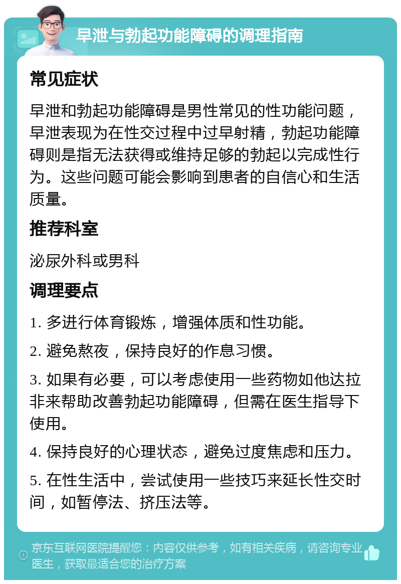 早泄与勃起功能障碍的调理指南 常见症状 早泄和勃起功能障碍是男性常见的性功能问题，早泄表现为在性交过程中过早射精，勃起功能障碍则是指无法获得或维持足够的勃起以完成性行为。这些问题可能会影响到患者的自信心和生活质量。 推荐科室 泌尿外科或男科 调理要点 1. 多进行体育锻炼，增强体质和性功能。 2. 避免熬夜，保持良好的作息习惯。 3. 如果有必要，可以考虑使用一些药物如他达拉非来帮助改善勃起功能障碍，但需在医生指导下使用。 4. 保持良好的心理状态，避免过度焦虑和压力。 5. 在性生活中，尝试使用一些技巧来延长性交时间，如暂停法、挤压法等。