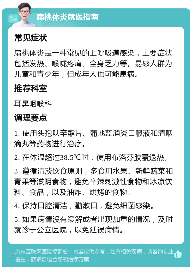 扁桃体炎就医指南 常见症状 扁桃体炎是一种常见的上呼吸道感染，主要症状包括发热、喉咙疼痛、全身乏力等。易感人群为儿童和青少年，但成年人也可能患病。 推荐科室 耳鼻咽喉科 调理要点 1. 使用头孢呋辛酯片、蒲地蓝消炎口服液和清咽滴丸等药物进行治疗。 2. 在体温超过38.5℃时，使用布洛芬胶囊退热。 3. 遵循清淡饮食原则，多食用水果、新鲜蔬菜和青果等滋阴食物，避免辛辣刺激性食物和冰凉饮料、食品，以及油炸、烘烤的食物。 4. 保持口腔清洁，勤漱口，避免细菌感染。 5. 如果病情没有缓解或者出现加重的情况，及时就诊于公立医院，以免延误病情。