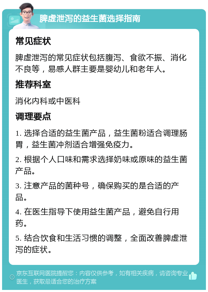 脾虚泄泻的益生菌选择指南 常见症状 脾虚泄泻的常见症状包括腹泻、食欲不振、消化不良等，易感人群主要是婴幼儿和老年人。 推荐科室 消化内科或中医科 调理要点 1. 选择合适的益生菌产品，益生菌粉适合调理肠胃，益生菌冲剂适合增强免疫力。 2. 根据个人口味和需求选择奶味或原味的益生菌产品。 3. 注意产品的菌种号，确保购买的是合适的产品。 4. 在医生指导下使用益生菌产品，避免自行用药。 5. 结合饮食和生活习惯的调整，全面改善脾虚泄泻的症状。