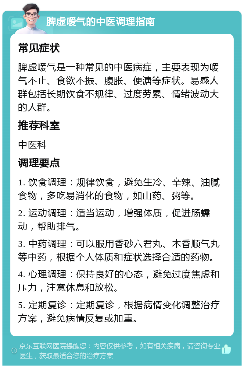 脾虚嗳气的中医调理指南 常见症状 脾虚嗳气是一种常见的中医病症，主要表现为嗳气不止、食欲不振、腹胀、便溏等症状。易感人群包括长期饮食不规律、过度劳累、情绪波动大的人群。 推荐科室 中医科 调理要点 1. 饮食调理：规律饮食，避免生冷、辛辣、油腻食物，多吃易消化的食物，如山药、粥等。 2. 运动调理：适当运动，增强体质，促进肠蠕动，帮助排气。 3. 中药调理：可以服用香砂六君丸、木香顺气丸等中药，根据个人体质和症状选择合适的药物。 4. 心理调理：保持良好的心态，避免过度焦虑和压力，注意休息和放松。 5. 定期复诊：定期复诊，根据病情变化调整治疗方案，避免病情反复或加重。