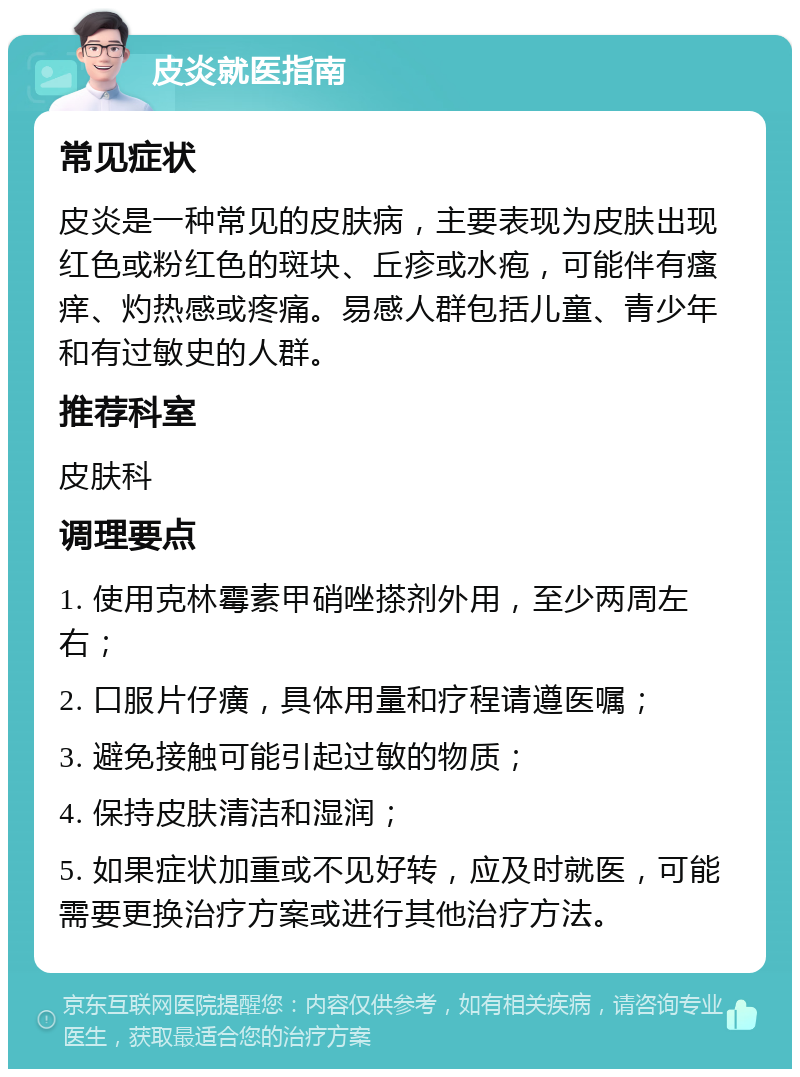 皮炎就医指南 常见症状 皮炎是一种常见的皮肤病，主要表现为皮肤出现红色或粉红色的斑块、丘疹或水疱，可能伴有瘙痒、灼热感或疼痛。易感人群包括儿童、青少年和有过敏史的人群。 推荐科室 皮肤科 调理要点 1. 使用克林霉素甲硝唑搽剂外用，至少两周左右； 2. 口服片仔癀，具体用量和疗程请遵医嘱； 3. 避免接触可能引起过敏的物质； 4. 保持皮肤清洁和湿润； 5. 如果症状加重或不见好转，应及时就医，可能需要更换治疗方案或进行其他治疗方法。