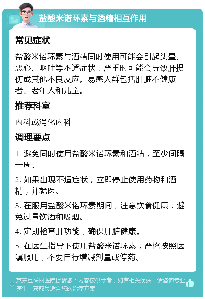 盐酸米诺环素与酒精相互作用 常见症状 盐酸米诺环素与酒精同时使用可能会引起头晕、恶心、呕吐等不适症状，严重时可能会导致肝损伤或其他不良反应。易感人群包括肝脏不健康者、老年人和儿童。 推荐科室 内科或消化内科 调理要点 1. 避免同时使用盐酸米诺环素和酒精，至少间隔一周。 2. 如果出现不适症状，立即停止使用药物和酒精，并就医。 3. 在服用盐酸米诺环素期间，注意饮食健康，避免过量饮酒和吸烟。 4. 定期检查肝功能，确保肝脏健康。 5. 在医生指导下使用盐酸米诺环素，严格按照医嘱服用，不要自行增减剂量或停药。