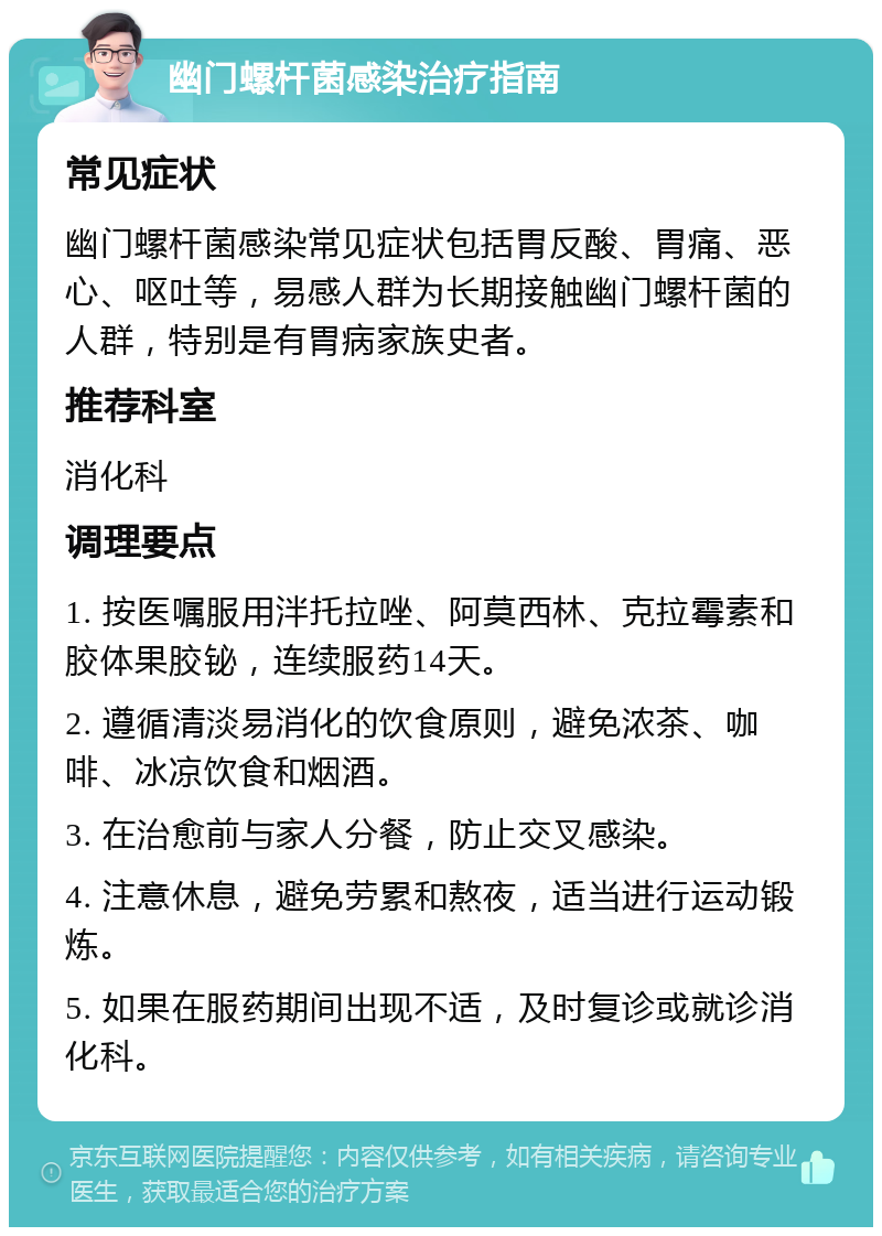 幽门螺杆菌感染治疗指南 常见症状 幽门螺杆菌感染常见症状包括胃反酸、胃痛、恶心、呕吐等，易感人群为长期接触幽门螺杆菌的人群，特别是有胃病家族史者。 推荐科室 消化科 调理要点 1. 按医嘱服用泮托拉唑、阿莫西林、克拉霉素和胶体果胶铋，连续服药14天。 2. 遵循清淡易消化的饮食原则，避免浓茶、咖啡、冰凉饮食和烟酒。 3. 在治愈前与家人分餐，防止交叉感染。 4. 注意休息，避免劳累和熬夜，适当进行运动锻炼。 5. 如果在服药期间出现不适，及时复诊或就诊消化科。