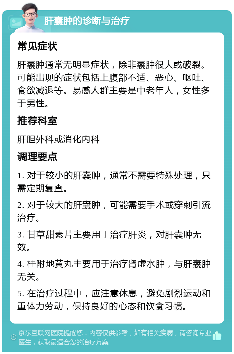 肝囊肿的诊断与治疗 常见症状 肝囊肿通常无明显症状，除非囊肿很大或破裂。可能出现的症状包括上腹部不适、恶心、呕吐、食欲减退等。易感人群主要是中老年人，女性多于男性。 推荐科室 肝胆外科或消化内科 调理要点 1. 对于较小的肝囊肿，通常不需要特殊处理，只需定期复查。 2. 对于较大的肝囊肿，可能需要手术或穿刺引流治疗。 3. 甘草甜素片主要用于治疗肝炎，对肝囊肿无效。 4. 桂附地黄丸主要用于治疗肾虚水肿，与肝囊肿无关。 5. 在治疗过程中，应注意休息，避免剧烈运动和重体力劳动，保持良好的心态和饮食习惯。