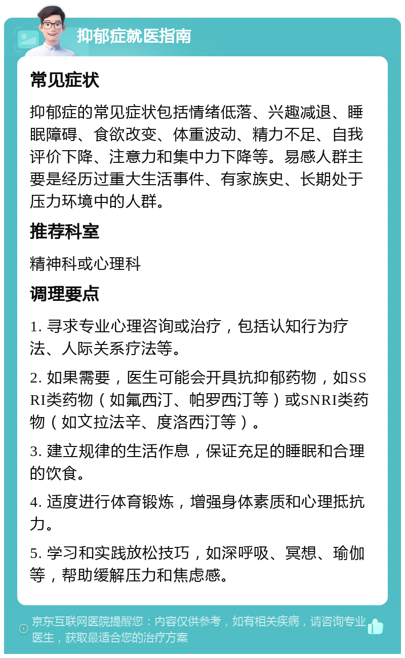 抑郁症就医指南 常见症状 抑郁症的常见症状包括情绪低落、兴趣减退、睡眠障碍、食欲改变、体重波动、精力不足、自我评价下降、注意力和集中力下降等。易感人群主要是经历过重大生活事件、有家族史、长期处于压力环境中的人群。 推荐科室 精神科或心理科 调理要点 1. 寻求专业心理咨询或治疗，包括认知行为疗法、人际关系疗法等。 2. 如果需要，医生可能会开具抗抑郁药物，如SSRI类药物（如氟西汀、帕罗西汀等）或SNRI类药物（如文拉法辛、度洛西汀等）。 3. 建立规律的生活作息，保证充足的睡眠和合理的饮食。 4. 适度进行体育锻炼，增强身体素质和心理抵抗力。 5. 学习和实践放松技巧，如深呼吸、冥想、瑜伽等，帮助缓解压力和焦虑感。