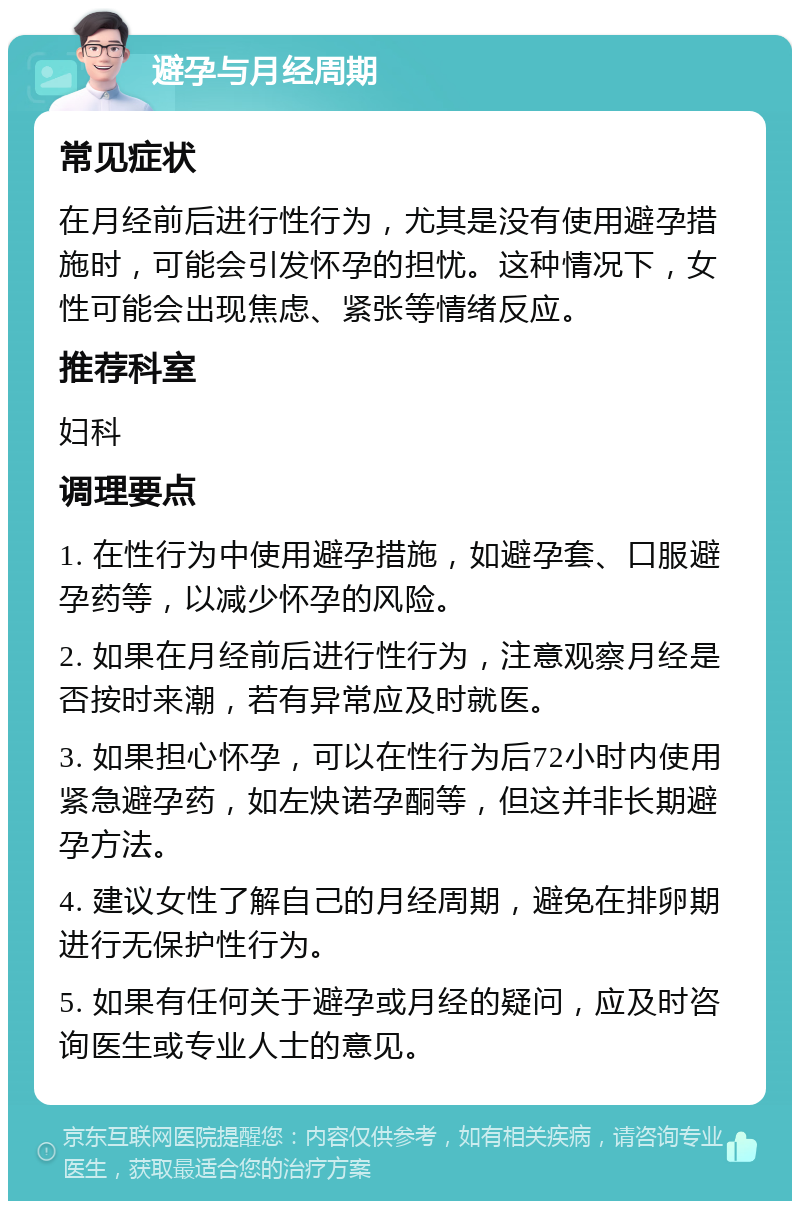 避孕与月经周期 常见症状 在月经前后进行性行为，尤其是没有使用避孕措施时，可能会引发怀孕的担忧。这种情况下，女性可能会出现焦虑、紧张等情绪反应。 推荐科室 妇科 调理要点 1. 在性行为中使用避孕措施，如避孕套、口服避孕药等，以减少怀孕的风险。 2. 如果在月经前后进行性行为，注意观察月经是否按时来潮，若有异常应及时就医。 3. 如果担心怀孕，可以在性行为后72小时内使用紧急避孕药，如左炔诺孕酮等，但这并非长期避孕方法。 4. 建议女性了解自己的月经周期，避免在排卵期进行无保护性行为。 5. 如果有任何关于避孕或月经的疑问，应及时咨询医生或专业人士的意见。