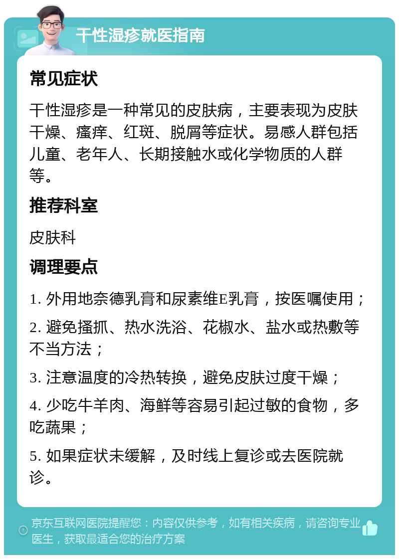 干性湿疹就医指南 常见症状 干性湿疹是一种常见的皮肤病，主要表现为皮肤干燥、瘙痒、红斑、脱屑等症状。易感人群包括儿童、老年人、长期接触水或化学物质的人群等。 推荐科室 皮肤科 调理要点 1. 外用地奈德乳膏和尿素维E乳膏，按医嘱使用； 2. 避免搔抓、热水洗浴、花椒水、盐水或热敷等不当方法； 3. 注意温度的冷热转换，避免皮肤过度干燥； 4. 少吃牛羊肉、海鲜等容易引起过敏的食物，多吃蔬果； 5. 如果症状未缓解，及时线上复诊或去医院就诊。