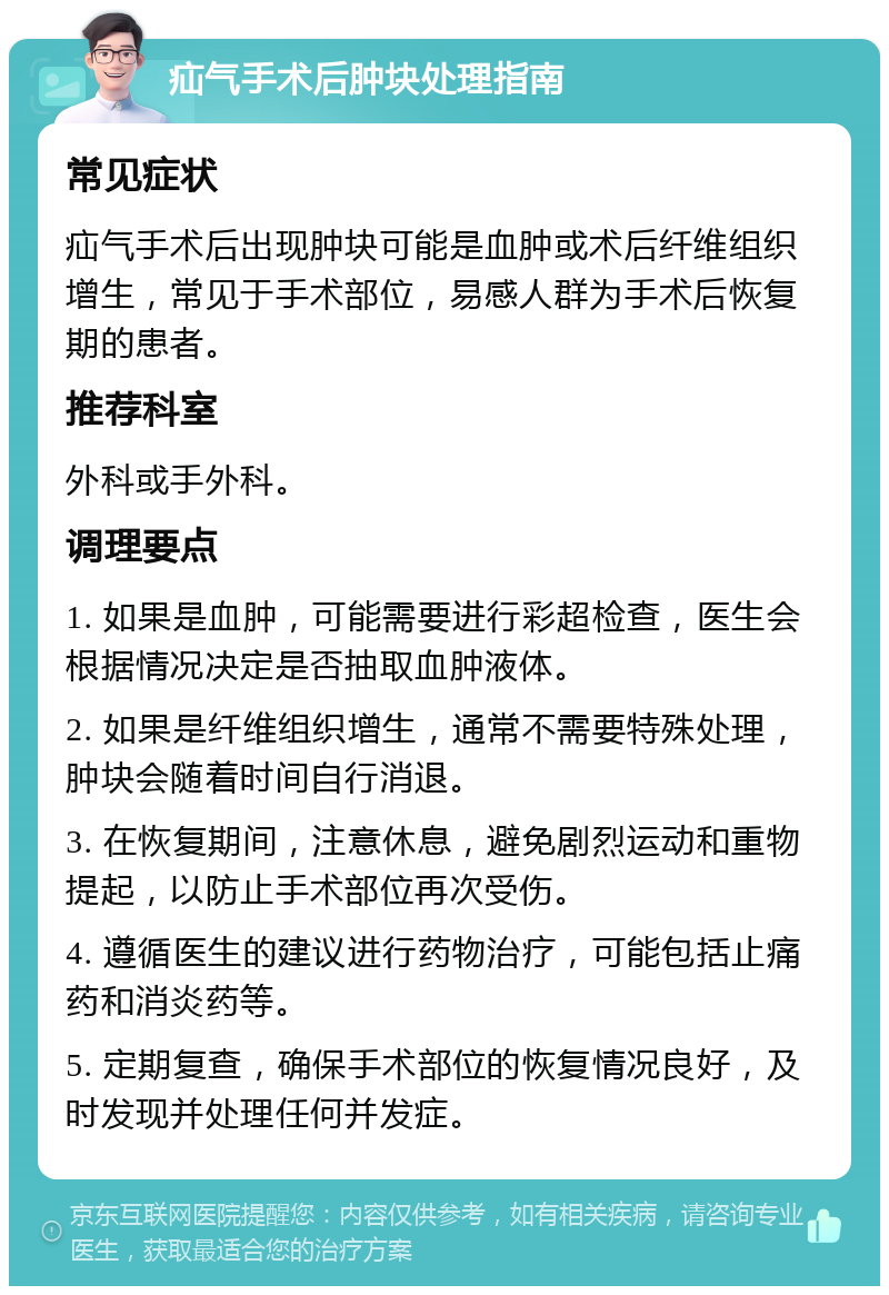 疝气手术后肿块处理指南 常见症状 疝气手术后出现肿块可能是血肿或术后纤维组织增生，常见于手术部位，易感人群为手术后恢复期的患者。 推荐科室 外科或手外科。 调理要点 1. 如果是血肿，可能需要进行彩超检查，医生会根据情况决定是否抽取血肿液体。 2. 如果是纤维组织增生，通常不需要特殊处理，肿块会随着时间自行消退。 3. 在恢复期间，注意休息，避免剧烈运动和重物提起，以防止手术部位再次受伤。 4. 遵循医生的建议进行药物治疗，可能包括止痛药和消炎药等。 5. 定期复查，确保手术部位的恢复情况良好，及时发现并处理任何并发症。