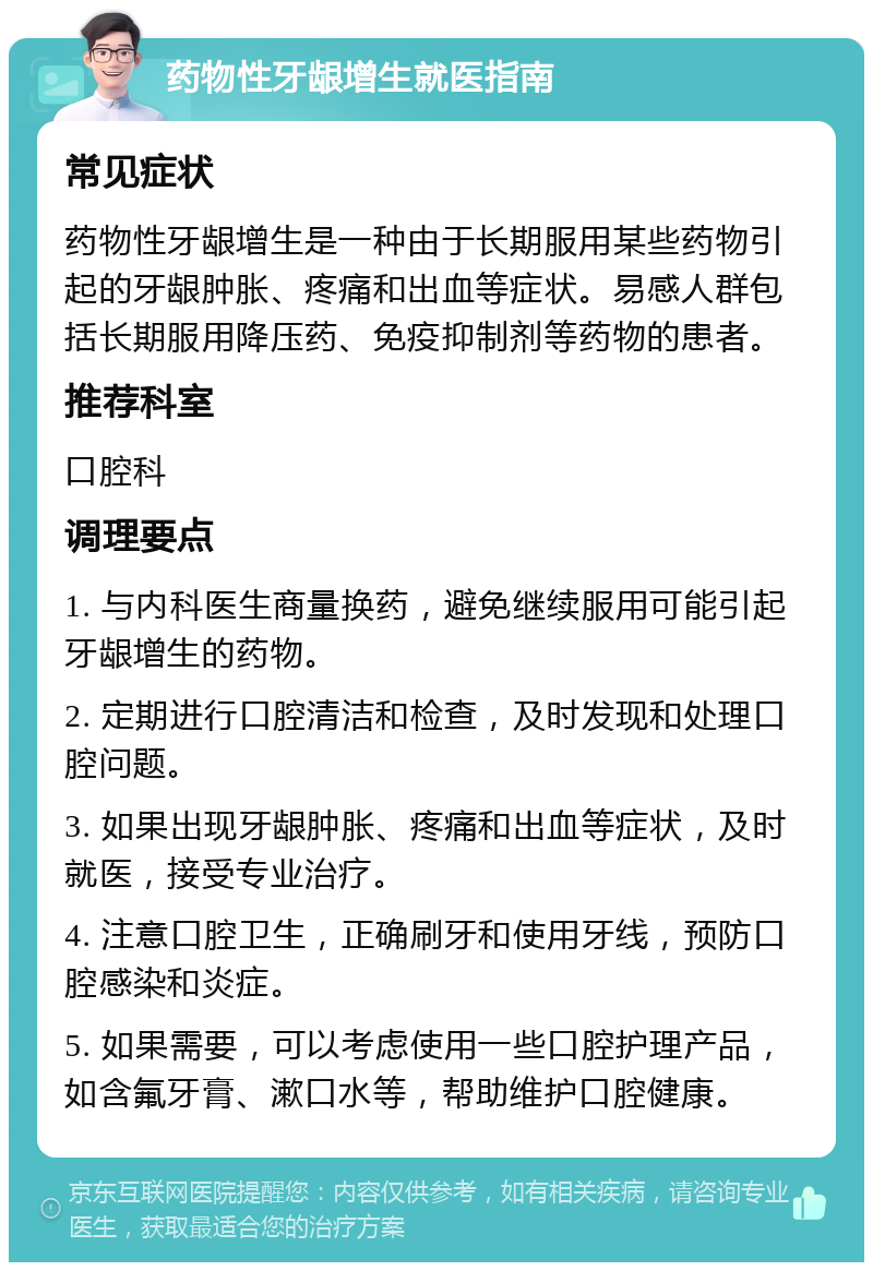 药物性牙龈增生就医指南 常见症状 药物性牙龈增生是一种由于长期服用某些药物引起的牙龈肿胀、疼痛和出血等症状。易感人群包括长期服用降压药、免疫抑制剂等药物的患者。 推荐科室 口腔科 调理要点 1. 与内科医生商量换药，避免继续服用可能引起牙龈增生的药物。 2. 定期进行口腔清洁和检查，及时发现和处理口腔问题。 3. 如果出现牙龈肿胀、疼痛和出血等症状，及时就医，接受专业治疗。 4. 注意口腔卫生，正确刷牙和使用牙线，预防口腔感染和炎症。 5. 如果需要，可以考虑使用一些口腔护理产品，如含氟牙膏、漱口水等，帮助维护口腔健康。