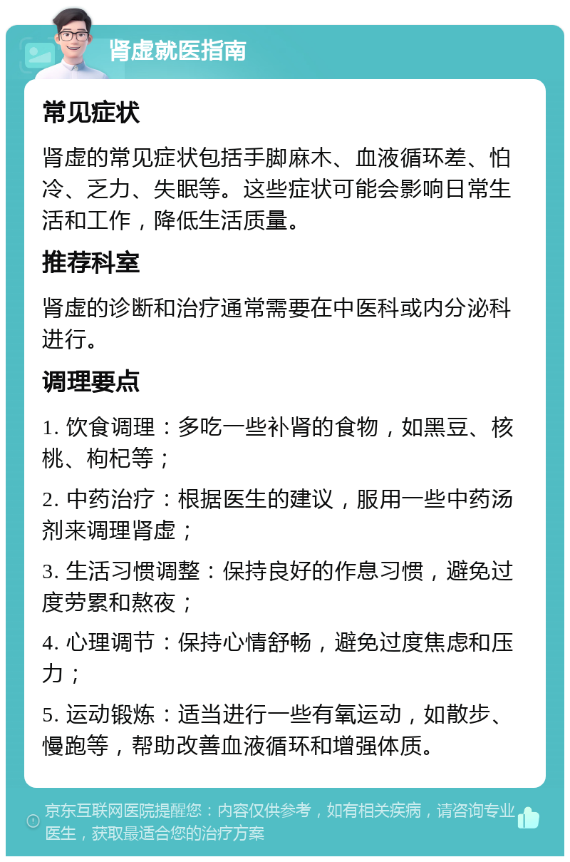 肾虚就医指南 常见症状 肾虚的常见症状包括手脚麻木、血液循环差、怕冷、乏力、失眠等。这些症状可能会影响日常生活和工作，降低生活质量。 推荐科室 肾虚的诊断和治疗通常需要在中医科或内分泌科进行。 调理要点 1. 饮食调理：多吃一些补肾的食物，如黑豆、核桃、枸杞等； 2. 中药治疗：根据医生的建议，服用一些中药汤剂来调理肾虚； 3. 生活习惯调整：保持良好的作息习惯，避免过度劳累和熬夜； 4. 心理调节：保持心情舒畅，避免过度焦虑和压力； 5. 运动锻炼：适当进行一些有氧运动，如散步、慢跑等，帮助改善血液循环和增强体质。