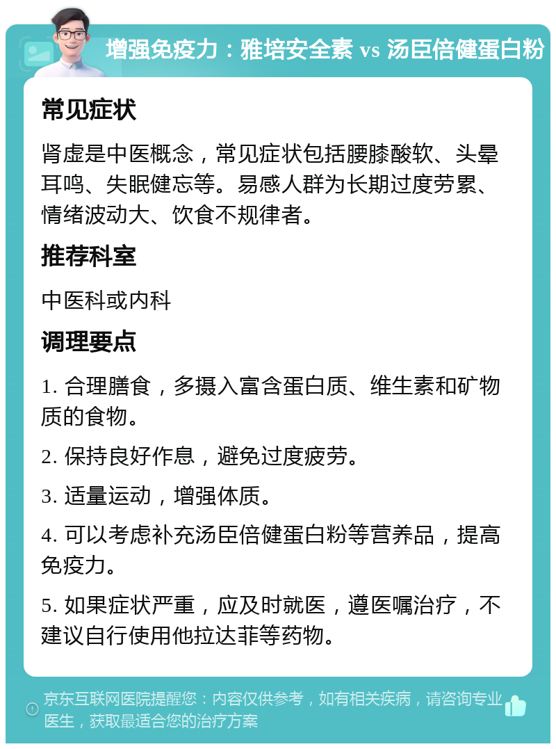 增强免疫力：雅培安全素 vs 汤臣倍健蛋白粉 常见症状 肾虚是中医概念，常见症状包括腰膝酸软、头晕耳鸣、失眠健忘等。易感人群为长期过度劳累、情绪波动大、饮食不规律者。 推荐科室 中医科或内科 调理要点 1. 合理膳食，多摄入富含蛋白质、维生素和矿物质的食物。 2. 保持良好作息，避免过度疲劳。 3. 适量运动，增强体质。 4. 可以考虑补充汤臣倍健蛋白粉等营养品，提高免疫力。 5. 如果症状严重，应及时就医，遵医嘱治疗，不建议自行使用他拉达菲等药物。