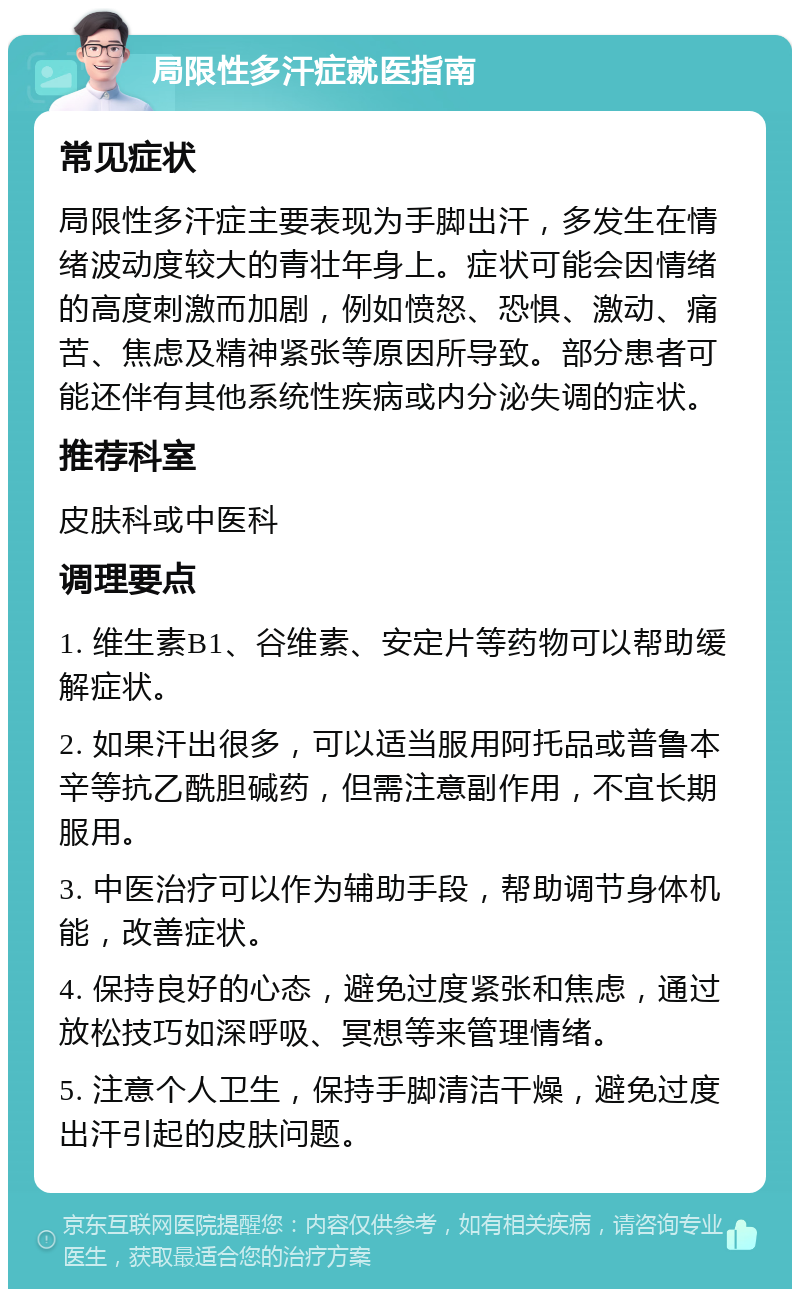 局限性多汗症就医指南 常见症状 局限性多汗症主要表现为手脚出汗，多发生在情绪波动度较大的青壮年身上。症状可能会因情绪的高度刺激而加剧，例如愤怒、恐惧、激动、痛苦、焦虑及精神紧张等原因所导致。部分患者可能还伴有其他系统性疾病或内分泌失调的症状。 推荐科室 皮肤科或中医科 调理要点 1. 维生素B1、谷维素、安定片等药物可以帮助缓解症状。 2. 如果汗出很多，可以适当服用阿托品或普鲁本辛等抗乙酰胆碱药，但需注意副作用，不宜长期服用。 3. 中医治疗可以作为辅助手段，帮助调节身体机能，改善症状。 4. 保持良好的心态，避免过度紧张和焦虑，通过放松技巧如深呼吸、冥想等来管理情绪。 5. 注意个人卫生，保持手脚清洁干燥，避免过度出汗引起的皮肤问题。