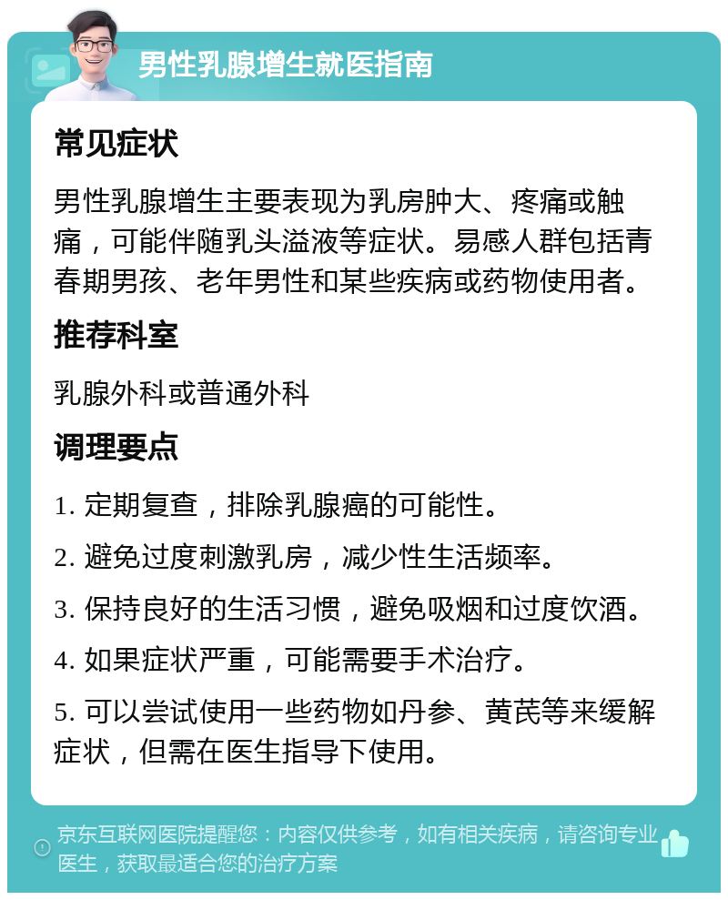 男性乳腺增生就医指南 常见症状 男性乳腺增生主要表现为乳房肿大、疼痛或触痛，可能伴随乳头溢液等症状。易感人群包括青春期男孩、老年男性和某些疾病或药物使用者。 推荐科室 乳腺外科或普通外科 调理要点 1. 定期复查，排除乳腺癌的可能性。 2. 避免过度刺激乳房，减少性生活频率。 3. 保持良好的生活习惯，避免吸烟和过度饮酒。 4. 如果症状严重，可能需要手术治疗。 5. 可以尝试使用一些药物如丹参、黄芪等来缓解症状，但需在医生指导下使用。