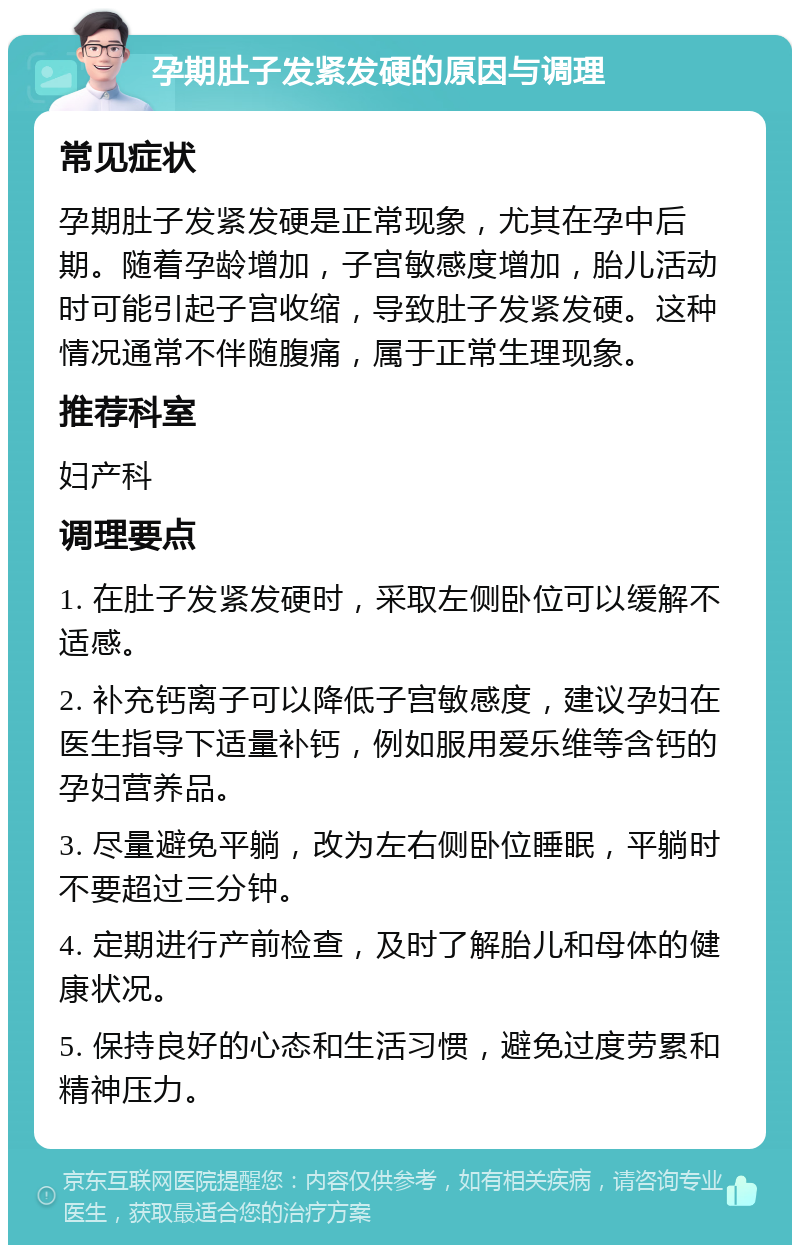 孕期肚子发紧发硬的原因与调理 常见症状 孕期肚子发紧发硬是正常现象，尤其在孕中后期。随着孕龄增加，子宫敏感度增加，胎儿活动时可能引起子宫收缩，导致肚子发紧发硬。这种情况通常不伴随腹痛，属于正常生理现象。 推荐科室 妇产科 调理要点 1. 在肚子发紧发硬时，采取左侧卧位可以缓解不适感。 2. 补充钙离子可以降低子宫敏感度，建议孕妇在医生指导下适量补钙，例如服用爱乐维等含钙的孕妇营养品。 3. 尽量避免平躺，改为左右侧卧位睡眠，平躺时不要超过三分钟。 4. 定期进行产前检查，及时了解胎儿和母体的健康状况。 5. 保持良好的心态和生活习惯，避免过度劳累和精神压力。