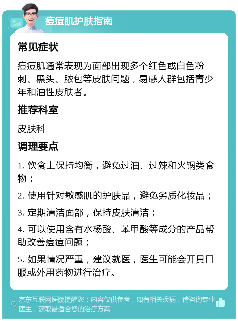 痘痘肌护肤指南 常见症状 痘痘肌通常表现为面部出现多个红色或白色粉刺、黑头、脓包等皮肤问题，易感人群包括青少年和油性皮肤者。 推荐科室 皮肤科 调理要点 1. 饮食上保持均衡，避免过油、过辣和火锅类食物； 2. 使用针对敏感肌的护肤品，避免劣质化妆品； 3. 定期清洁面部，保持皮肤清洁； 4. 可以使用含有水杨酸、苯甲酸等成分的产品帮助改善痘痘问题； 5. 如果情况严重，建议就医，医生可能会开具口服或外用药物进行治疗。