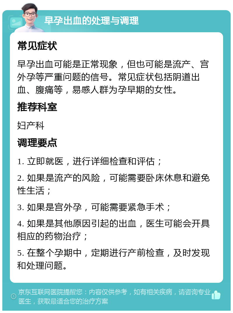 早孕出血的处理与调理 常见症状 早孕出血可能是正常现象，但也可能是流产、宫外孕等严重问题的信号。常见症状包括阴道出血、腹痛等，易感人群为孕早期的女性。 推荐科室 妇产科 调理要点 1. 立即就医，进行详细检查和评估； 2. 如果是流产的风险，可能需要卧床休息和避免性生活； 3. 如果是宫外孕，可能需要紧急手术； 4. 如果是其他原因引起的出血，医生可能会开具相应的药物治疗； 5. 在整个孕期中，定期进行产前检查，及时发现和处理问题。