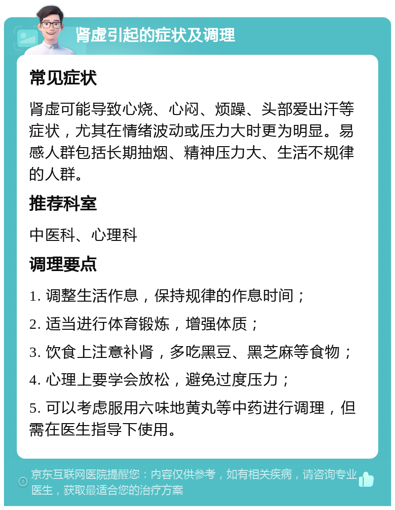 肾虚引起的症状及调理 常见症状 肾虚可能导致心烧、心闷、烦躁、头部爱出汗等症状，尤其在情绪波动或压力大时更为明显。易感人群包括长期抽烟、精神压力大、生活不规律的人群。 推荐科室 中医科、心理科 调理要点 1. 调整生活作息，保持规律的作息时间； 2. 适当进行体育锻炼，增强体质； 3. 饮食上注意补肾，多吃黑豆、黑芝麻等食物； 4. 心理上要学会放松，避免过度压力； 5. 可以考虑服用六味地黄丸等中药进行调理，但需在医生指导下使用。