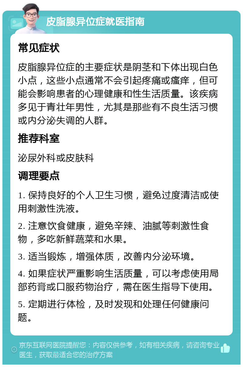 皮脂腺异位症就医指南 常见症状 皮脂腺异位症的主要症状是阴茎和下体出现白色小点，这些小点通常不会引起疼痛或瘙痒，但可能会影响患者的心理健康和性生活质量。该疾病多见于青壮年男性，尤其是那些有不良生活习惯或内分泌失调的人群。 推荐科室 泌尿外科或皮肤科 调理要点 1. 保持良好的个人卫生习惯，避免过度清洁或使用刺激性洗液。 2. 注意饮食健康，避免辛辣、油腻等刺激性食物，多吃新鲜蔬菜和水果。 3. 适当锻炼，增强体质，改善内分泌环境。 4. 如果症状严重影响生活质量，可以考虑使用局部药膏或口服药物治疗，需在医生指导下使用。 5. 定期进行体检，及时发现和处理任何健康问题。