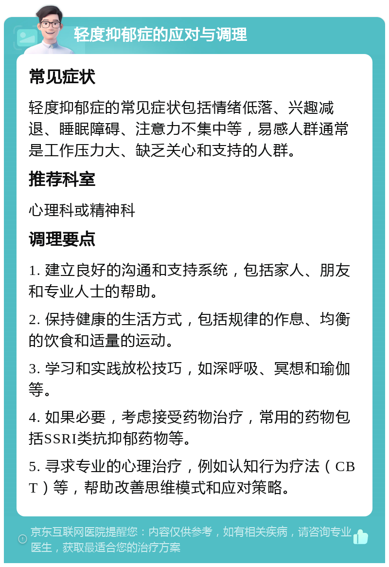 轻度抑郁症的应对与调理 常见症状 轻度抑郁症的常见症状包括情绪低落、兴趣减退、睡眠障碍、注意力不集中等，易感人群通常是工作压力大、缺乏关心和支持的人群。 推荐科室 心理科或精神科 调理要点 1. 建立良好的沟通和支持系统，包括家人、朋友和专业人士的帮助。 2. 保持健康的生活方式，包括规律的作息、均衡的饮食和适量的运动。 3. 学习和实践放松技巧，如深呼吸、冥想和瑜伽等。 4. 如果必要，考虑接受药物治疗，常用的药物包括SSRI类抗抑郁药物等。 5. 寻求专业的心理治疗，例如认知行为疗法（CBT）等，帮助改善思维模式和应对策略。