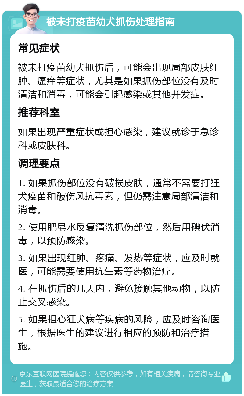 被未打疫苗幼犬抓伤处理指南 常见症状 被未打疫苗幼犬抓伤后，可能会出现局部皮肤红肿、瘙痒等症状，尤其是如果抓伤部位没有及时清洁和消毒，可能会引起感染或其他并发症。 推荐科室 如果出现严重症状或担心感染，建议就诊于急诊科或皮肤科。 调理要点 1. 如果抓伤部位没有破损皮肤，通常不需要打狂犬疫苗和破伤风抗毒素，但仍需注意局部清洁和消毒。 2. 使用肥皂水反复清洗抓伤部位，然后用碘伏消毒，以预防感染。 3. 如果出现红肿、疼痛、发热等症状，应及时就医，可能需要使用抗生素等药物治疗。 4. 在抓伤后的几天内，避免接触其他动物，以防止交叉感染。 5. 如果担心狂犬病等疾病的风险，应及时咨询医生，根据医生的建议进行相应的预防和治疗措施。