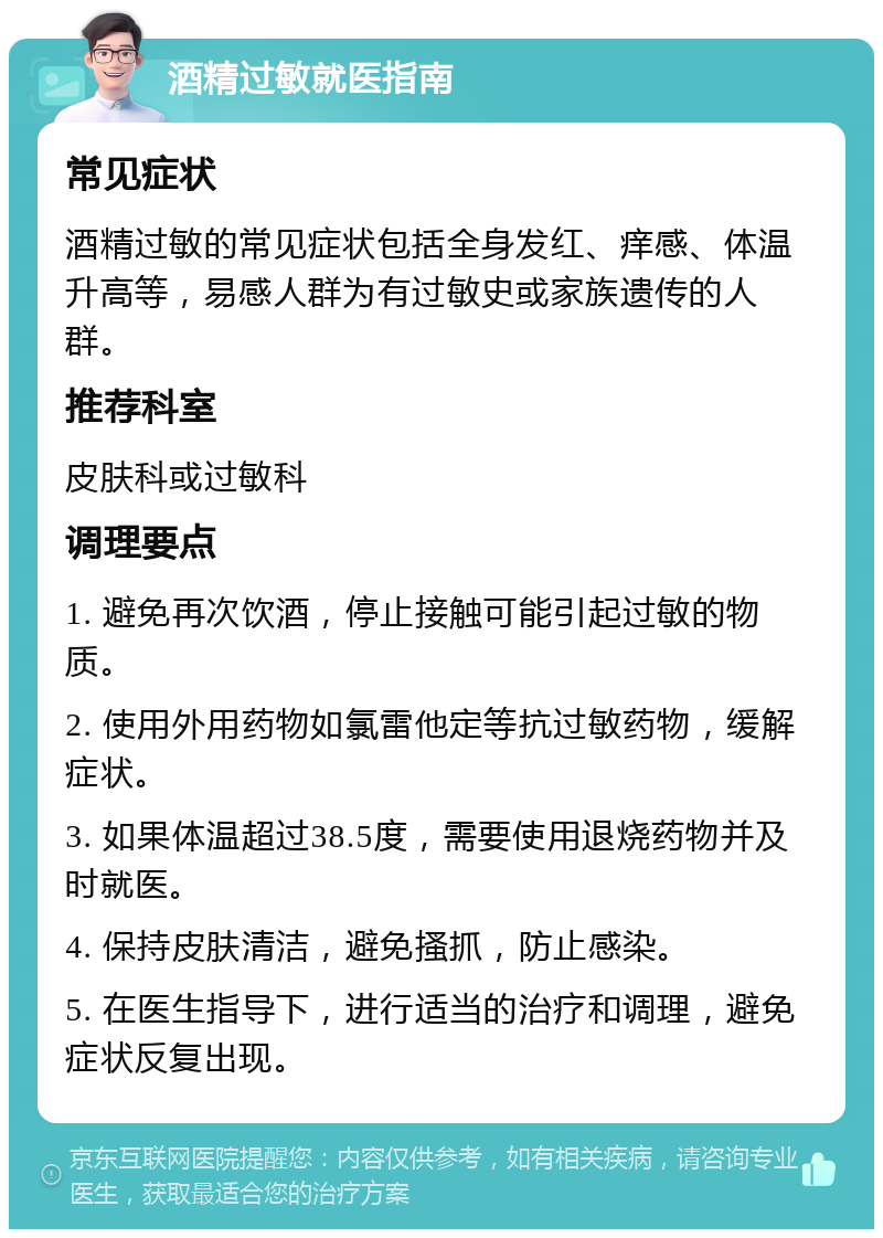 酒精过敏就医指南 常见症状 酒精过敏的常见症状包括全身发红、痒感、体温升高等，易感人群为有过敏史或家族遗传的人群。 推荐科室 皮肤科或过敏科 调理要点 1. 避免再次饮酒，停止接触可能引起过敏的物质。 2. 使用外用药物如氯雷他定等抗过敏药物，缓解症状。 3. 如果体温超过38.5度，需要使用退烧药物并及时就医。 4. 保持皮肤清洁，避免搔抓，防止感染。 5. 在医生指导下，进行适当的治疗和调理，避免症状反复出现。