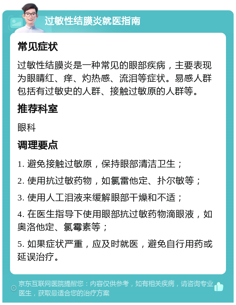 过敏性结膜炎就医指南 常见症状 过敏性结膜炎是一种常见的眼部疾病，主要表现为眼睛红、痒、灼热感、流泪等症状。易感人群包括有过敏史的人群、接触过敏原的人群等。 推荐科室 眼科 调理要点 1. 避免接触过敏原，保持眼部清洁卫生； 2. 使用抗过敏药物，如氯雷他定、扑尔敏等； 3. 使用人工泪液来缓解眼部干燥和不适； 4. 在医生指导下使用眼部抗过敏药物滴眼液，如奥洛他定、氯霉素等； 5. 如果症状严重，应及时就医，避免自行用药或延误治疗。