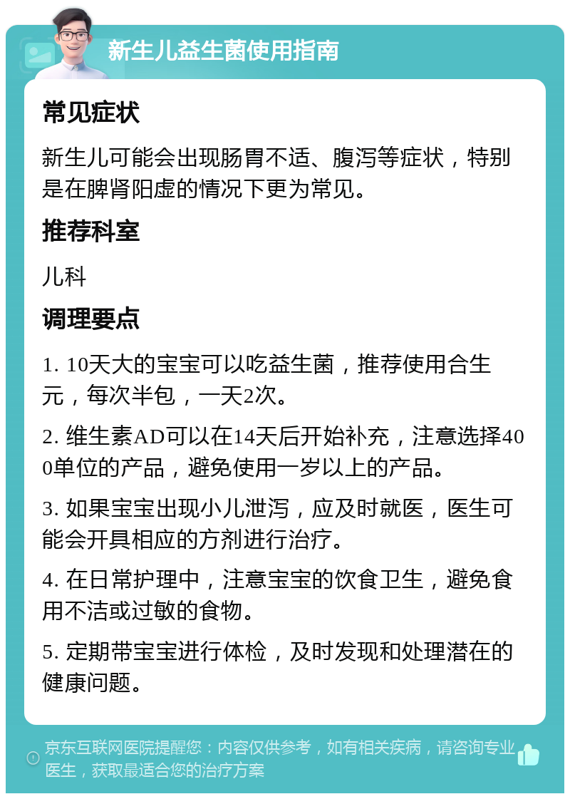 新生儿益生菌使用指南 常见症状 新生儿可能会出现肠胃不适、腹泻等症状，特别是在脾肾阳虚的情况下更为常见。 推荐科室 儿科 调理要点 1. 10天大的宝宝可以吃益生菌，推荐使用合生元，每次半包，一天2次。 2. 维生素AD可以在14天后开始补充，注意选择400单位的产品，避免使用一岁以上的产品。 3. 如果宝宝出现小儿泄泻，应及时就医，医生可能会开具相应的方剂进行治疗。 4. 在日常护理中，注意宝宝的饮食卫生，避免食用不洁或过敏的食物。 5. 定期带宝宝进行体检，及时发现和处理潜在的健康问题。