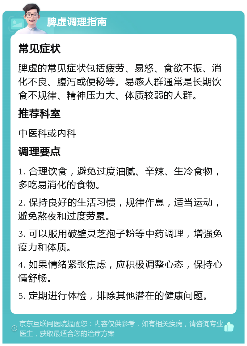 脾虚调理指南 常见症状 脾虚的常见症状包括疲劳、易怒、食欲不振、消化不良、腹泻或便秘等。易感人群通常是长期饮食不规律、精神压力大、体质较弱的人群。 推荐科室 中医科或内科 调理要点 1. 合理饮食，避免过度油腻、辛辣、生冷食物，多吃易消化的食物。 2. 保持良好的生活习惯，规律作息，适当运动，避免熬夜和过度劳累。 3. 可以服用破壁灵芝孢子粉等中药调理，增强免疫力和体质。 4. 如果情绪紧张焦虑，应积极调整心态，保持心情舒畅。 5. 定期进行体检，排除其他潜在的健康问题。