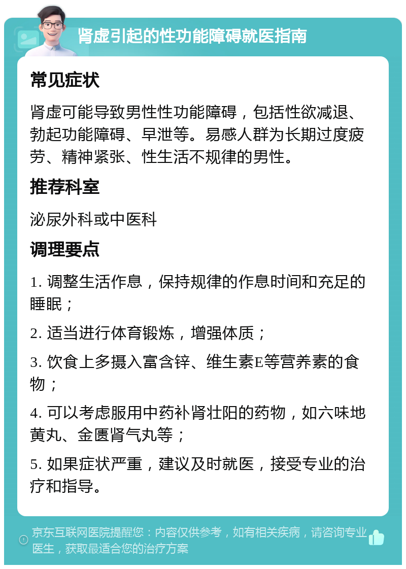 肾虚引起的性功能障碍就医指南 常见症状 肾虚可能导致男性性功能障碍，包括性欲减退、勃起功能障碍、早泄等。易感人群为长期过度疲劳、精神紧张、性生活不规律的男性。 推荐科室 泌尿外科或中医科 调理要点 1. 调整生活作息，保持规律的作息时间和充足的睡眠； 2. 适当进行体育锻炼，增强体质； 3. 饮食上多摄入富含锌、维生素E等营养素的食物； 4. 可以考虑服用中药补肾壮阳的药物，如六味地黄丸、金匮肾气丸等； 5. 如果症状严重，建议及时就医，接受专业的治疗和指导。