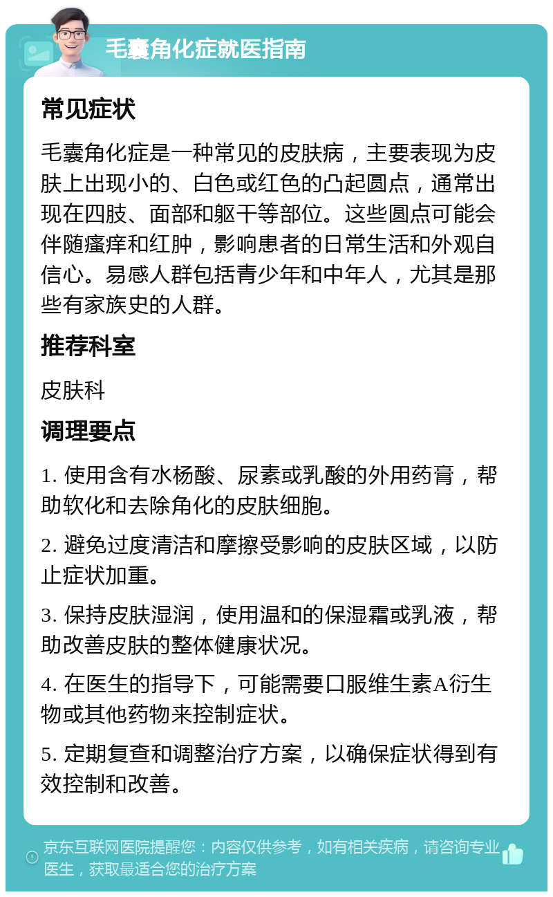 毛囊角化症就医指南 常见症状 毛囊角化症是一种常见的皮肤病，主要表现为皮肤上出现小的、白色或红色的凸起圆点，通常出现在四肢、面部和躯干等部位。这些圆点可能会伴随瘙痒和红肿，影响患者的日常生活和外观自信心。易感人群包括青少年和中年人，尤其是那些有家族史的人群。 推荐科室 皮肤科 调理要点 1. 使用含有水杨酸、尿素或乳酸的外用药膏，帮助软化和去除角化的皮肤细胞。 2. 避免过度清洁和摩擦受影响的皮肤区域，以防止症状加重。 3. 保持皮肤湿润，使用温和的保湿霜或乳液，帮助改善皮肤的整体健康状况。 4. 在医生的指导下，可能需要口服维生素A衍生物或其他药物来控制症状。 5. 定期复查和调整治疗方案，以确保症状得到有效控制和改善。