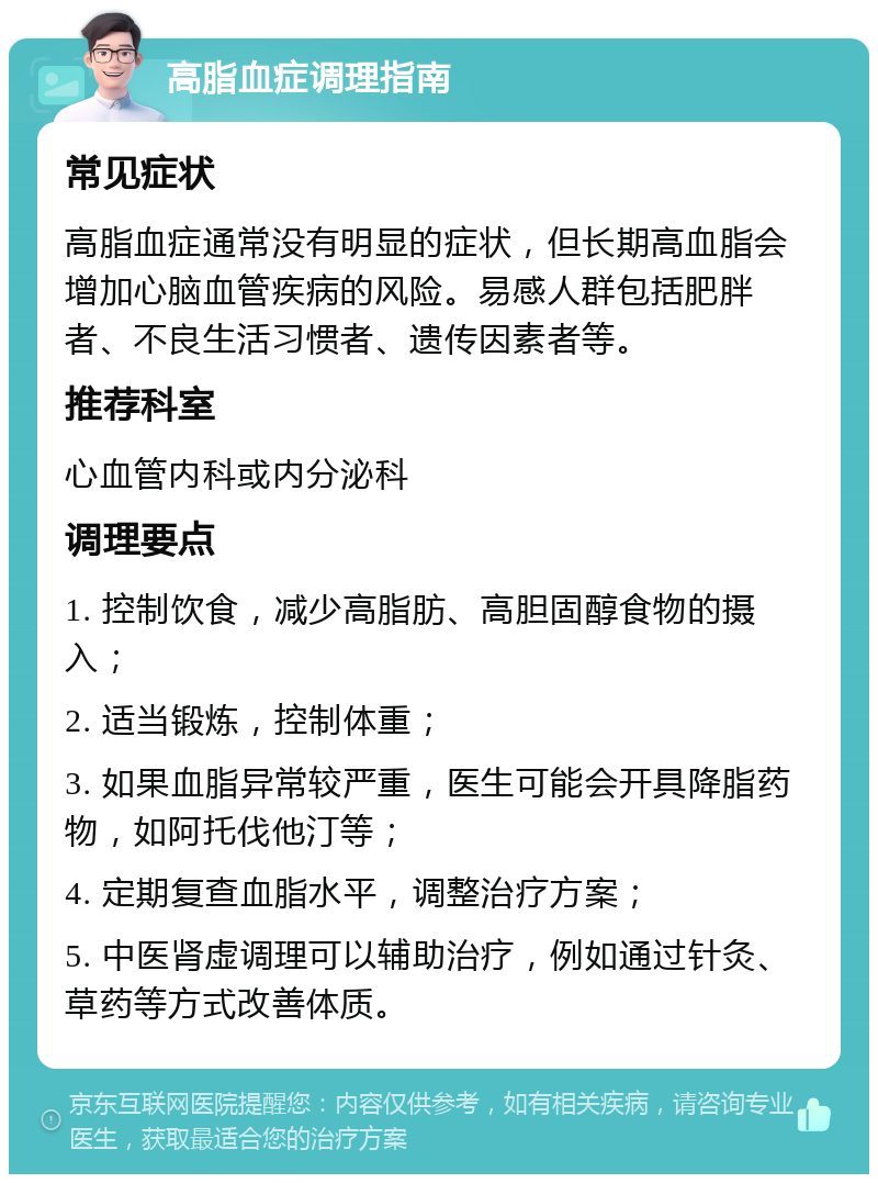 高脂血症调理指南 常见症状 高脂血症通常没有明显的症状，但长期高血脂会增加心脑血管疾病的风险。易感人群包括肥胖者、不良生活习惯者、遗传因素者等。 推荐科室 心血管内科或内分泌科 调理要点 1. 控制饮食，减少高脂肪、高胆固醇食物的摄入； 2. 适当锻炼，控制体重； 3. 如果血脂异常较严重，医生可能会开具降脂药物，如阿托伐他汀等； 4. 定期复查血脂水平，调整治疗方案； 5. 中医肾虚调理可以辅助治疗，例如通过针灸、草药等方式改善体质。